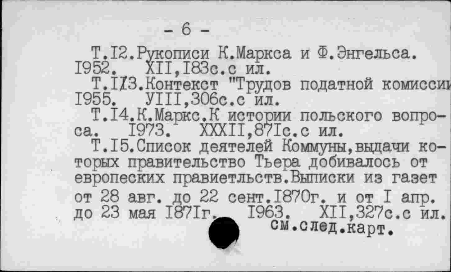 ﻿- 6 -
Т. 12. Рукописи К.Маркса и Ф.Энгельса. 1952. XII,183с.с ил.
Т.1X3.Контекст "Трудов податной комисси 1955. УШ,306с.с ил.
Т.14.К.Маркс.К истории польского вопроса. 1973. XXXII,871с.с ил.
Т. 15.Список деятелей Коммуны,выдачи которых правительство Тьера добивалось от европеских правиетльств".Выписки из газет от 28 авг. до 22 сект.1870г. и от I апр. до 23 мая 1871г.__ 1963. XII,327с.с йл.
см. след. карт.